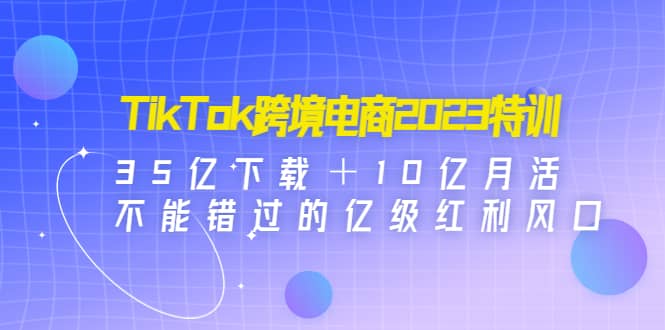 TikTok跨境电商2023特训：35亿下载＋10亿月活，不能错过的亿级红利风口-云创网阁