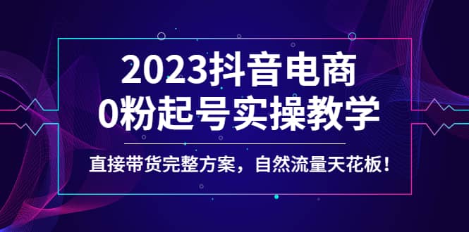 2023抖音电商0粉起号实操教学，直接带货完整方案，自然流量天花板-云创网阁