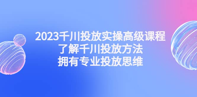 2023千川投放实操高级课程：了解千川投放方法，拥有专业投放思维-云创网阁