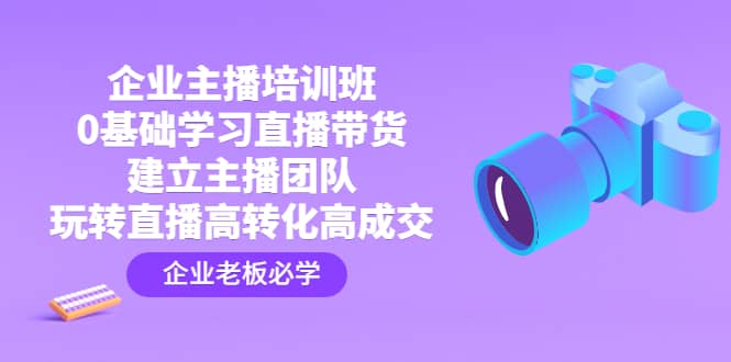 企业主播培训班：0基础学习直播带货，建立主播团队，玩转直播高转化高成交-云创网阁