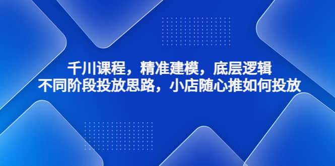 千川课程，精准建模，底层逻辑，不同阶段投放思路，小店随心推如何投放-云创网阁