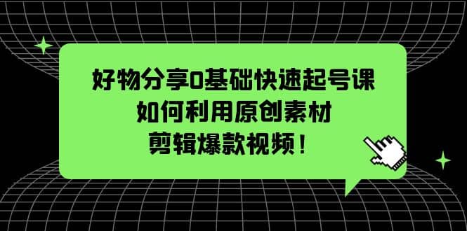 好物分享0基础快速起号课：如何利用原创素材剪辑爆款视频！-云创网阁