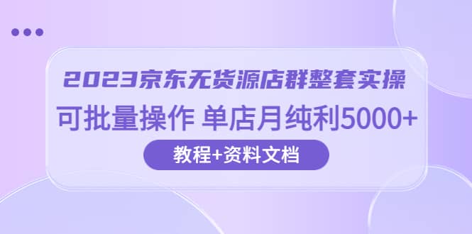 2023京东-无货源店群整套实操 可批量操作 单店月纯利5000+63节课+资料文档-云创网阁