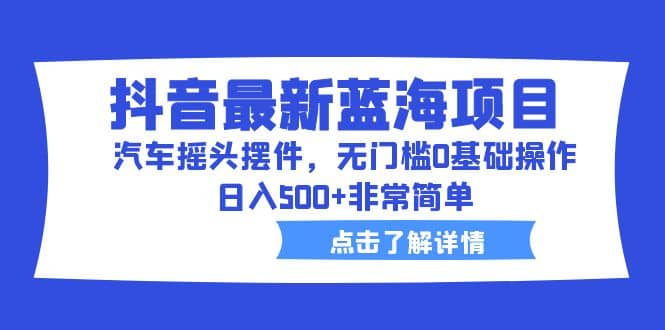 抖音最新蓝海项目，汽车摇头摆件，无门槛0基础操作，日入500+非常简单-云创网阁