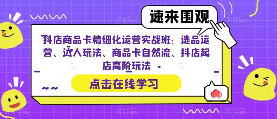 抖店商品卡精细化运营实操班：选品运营、达人玩法、商品卡自然流、抖店起店-云创网阁