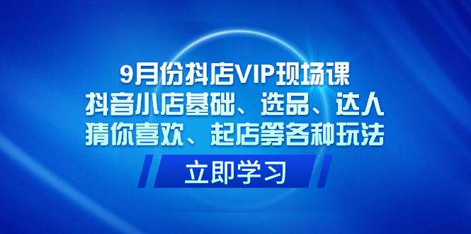 9月份抖店VIP现场课，抖音小店基础、选品、达人、猜你喜欢、起店等各种玩法-云创网阁