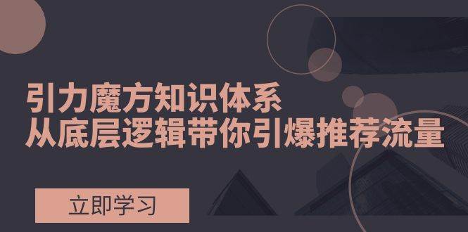 引力魔方知识体系，从底层逻辑带你引爆荐推流量！-云创网阁