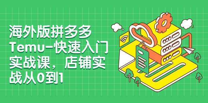 海外版拼多多Temu-快速入门实战课，店铺实战从0到1（12节课）-云创网阁