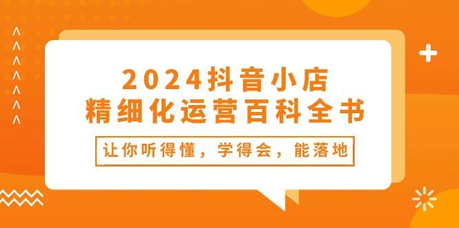 2024抖音小店-精细化运营百科全书：让你听得懂，学得会，能落地（34节课）-云创网阁