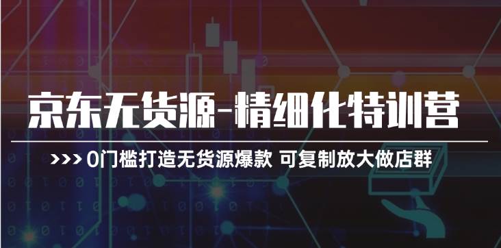 京东无货源-精细化特训营，0门槛打造无货源爆款 可复制放大做店群-云创网阁