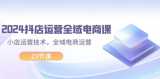 2024抖店运营-全域电商课，小店运营技术，全域电商运营（23节课）-云创网阁