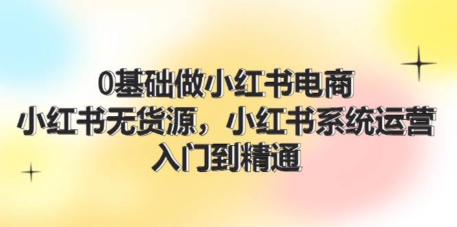 0基础做小红书电商，小红书无货源，小红书系统运营，入门到精通 (70节)-云创网阁